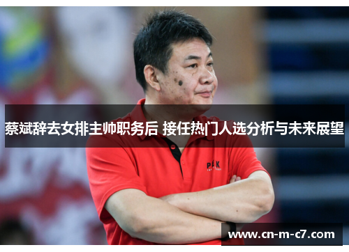 蔡斌辞去女排主帅职务后 接任热门人选分析与未来展望