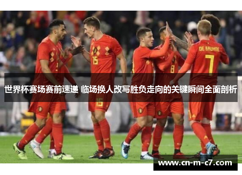 世界杯赛场赛前速递 临场换人改写胜负走向的关键瞬间全面剖析