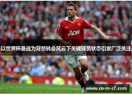 以世界杯备战为背景转会风云下关键球员状态引发广泛关注 以世界杯备战为背景转会风云下关键球员状态引发广泛关注